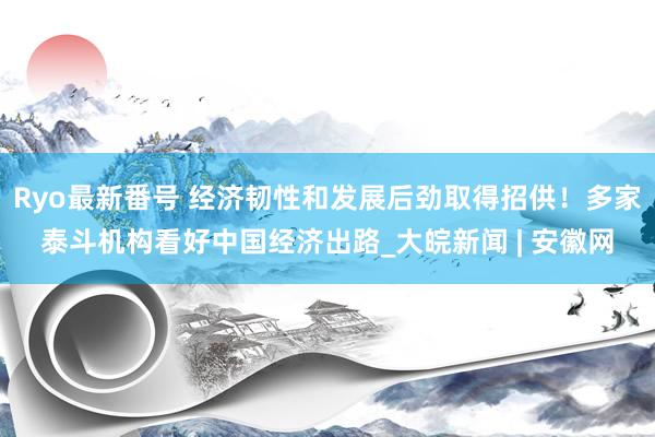 Ryo最新番号 经济韧性和发展后劲取得招供！多家泰斗机构看好中国经济出路_大皖新闻 | 安徽网