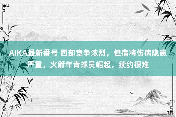 AIKA最新番号 西部竞争浓烈，但宿将伤病隐患严重，火箭年青球员崛起，续约很难