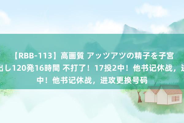 【RBB-113】高画質 アッツアツの精子を子宮に孕ませ中出し120発16時間 不打了！17投2中！他书记休战，进攻更换号码