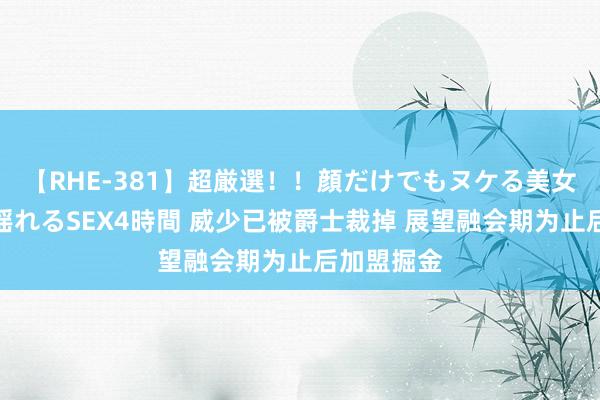 【RHE-381】超厳選！！顔だけでもヌケる美女の巨乳が揺れるSEX4時間 威少已被爵士裁掉 展望融会期为止后加盟掘金