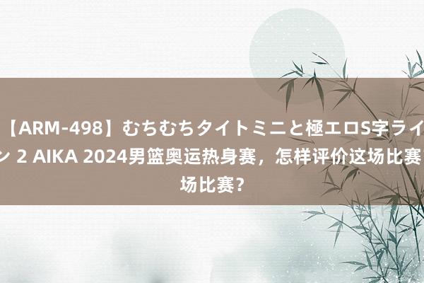 【ARM-498】むちむちタイトミニと極エロS字ライン 2 AIKA 2024男篮奥运热身赛，怎样评价这场比赛？