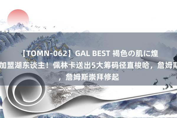 【TOMN-062】GAL BEST 褐色の肌に煌く汗 锡安加盟湖东谈主！佩林卡送出5大筹码径直梭哈，詹姆斯崇拜修起