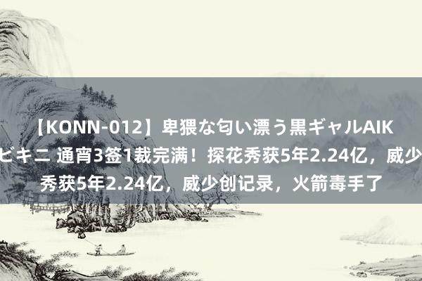 【KONN-012】卑猥な匂い漂う黒ギャルAIKAの中出しグイ込みビキニ 通宵3签1裁完满！探花秀获5年2.24亿，威少创记录，火箭毒手了