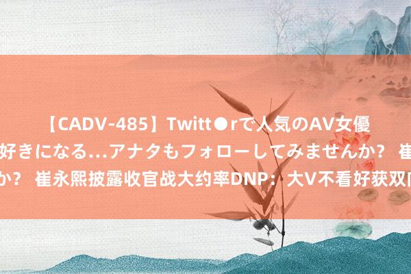 【CADV-485】Twitt●rで人気のAV女優 SNSでますますAV女優が好きになる…アナタもフォローしてみませんか？ 崔永熙披露收官战大约率DNP：大V不看好获双向 被讽1.96米PF运控