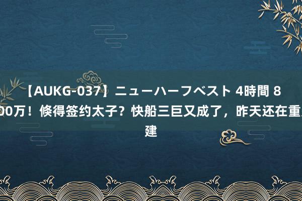 【AUKG-037】ニューハーフベスト 4時間 8200万！倏得签约太子？快船三巨又成了，昨天还在重建