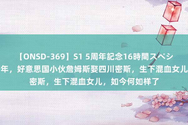 【ONSD-369】S1 5周年記念16時間スペシャル RED 2019年，好意思国小伙詹姆斯娶四川密斯，生下混血女儿，如今何如样了