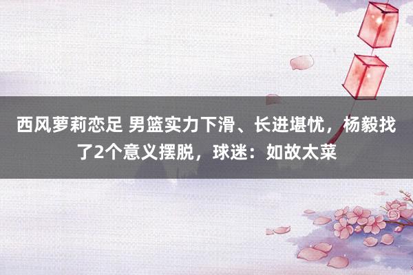 西风萝莉恋足 男篮实力下滑、长进堪忧，杨毅找了2个意义摆脱，球迷：如故太菜