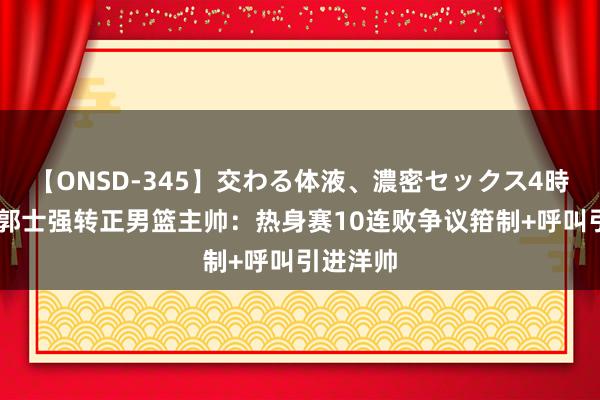 【ONSD-345】交わる体液、濃密セックス4時間 热议郭士强转正男篮主帅：热身赛10连败争议箝制+呼叫引进洋帅