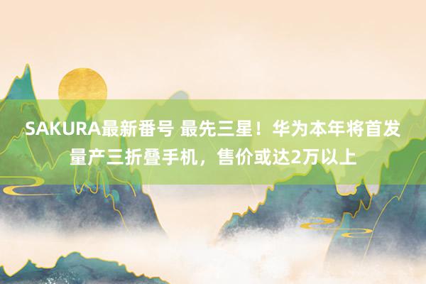 SAKURA最新番号 最先三星！华为本年将首发量产三折叠手机，售价或达2万以上