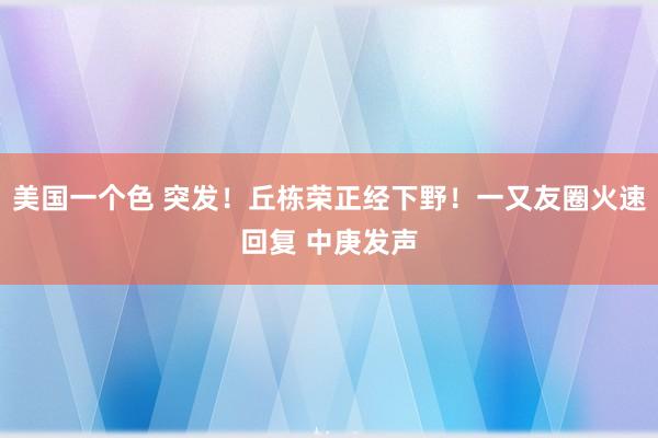 美国一个色 突发！丘栋荣正经下野！一又友圈火速回复 中庚发声