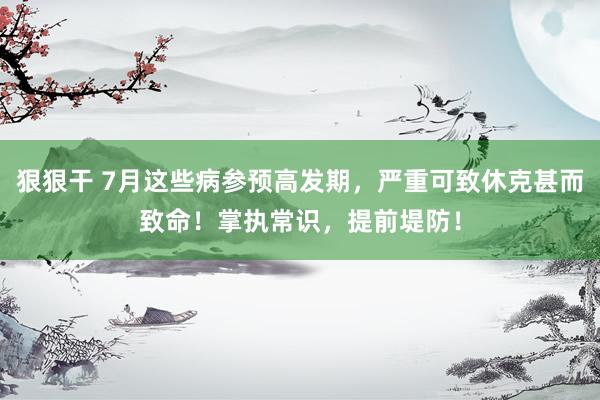 狠狠干 7月这些病参预高发期，严重可致休克甚而致命！掌执常识，提前堤防！