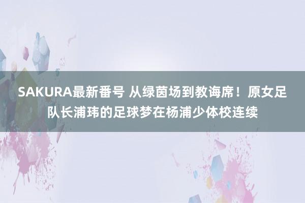 SAKURA最新番号 从绿茵场到教诲席！原女足队长浦玮的足球梦在杨浦少体校连续