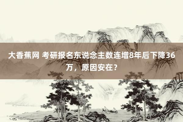 大香蕉网 考研报名东说念主数连增8年后下降36万，原因安在？