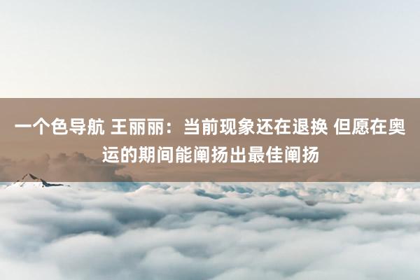 一个色导航 王丽丽：当前现象还在退换 但愿在奥运的期间能阐扬出最佳阐扬