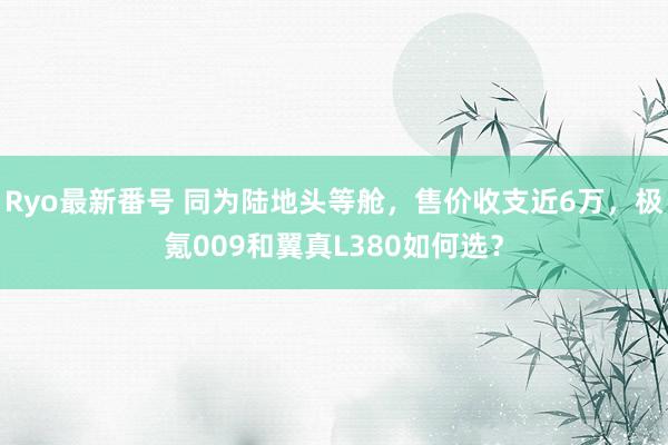 Ryo最新番号 同为陆地头等舱，售价收支近6万，极氪009和翼真L380如何选？