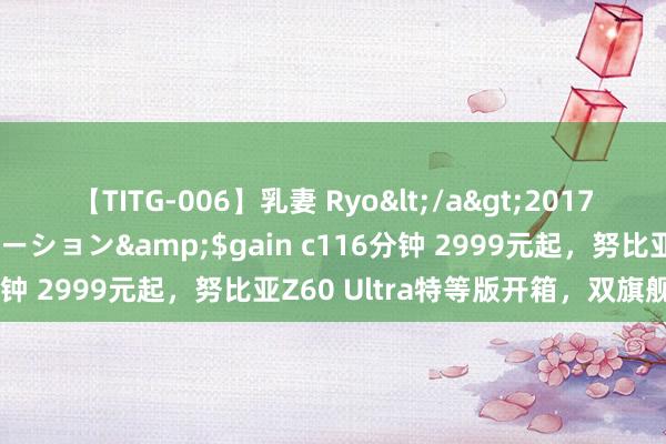 【TITG-006】乳妻 Ryo</a>2017-01-02ゲインコーポレーション&$gain c116分钟 2999元起，努比亚Z60 Ultra特等版开箱，双旗舰发布