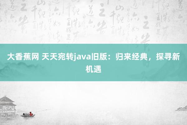 大香蕉网 天天宛转java旧版：归来经典，探寻新机遇