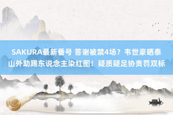 SAKURA最新番号 答谢被禁4场？韦世豪晒泰山外助踢东说念主染红图！疑质疑足协责罚双标