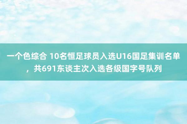 一个色综合 10名恒足球员入选U16国足集训名单，共691东谈主次入选各级国字号队列