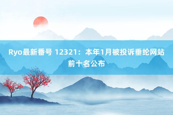 Ryo最新番号 12321：本年1月被投诉垂纶网站前十名公布