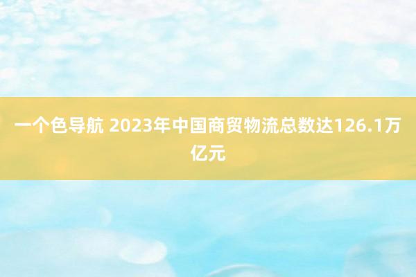 一个色导航 2023年中国商贸物流总数达126.1万亿元