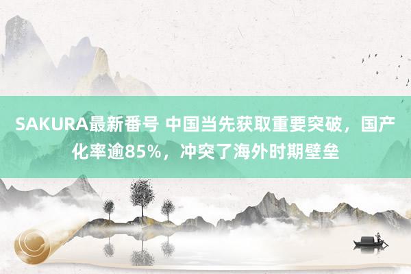 SAKURA最新番号 中国当先获取重要突破，国产化率逾85%，冲突了海外时期壁垒