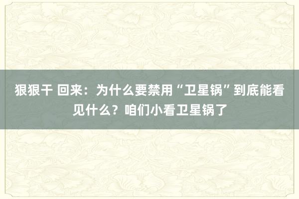 狠狠干 回来：为什么要禁用“卫星锅”到底能看见什么？咱们小看卫星锅了