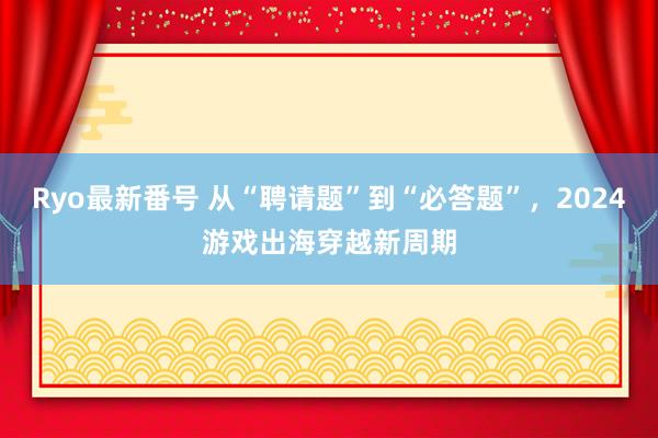 Ryo最新番号 从“聘请题”到“必答题”，2024游戏出海穿越新周期