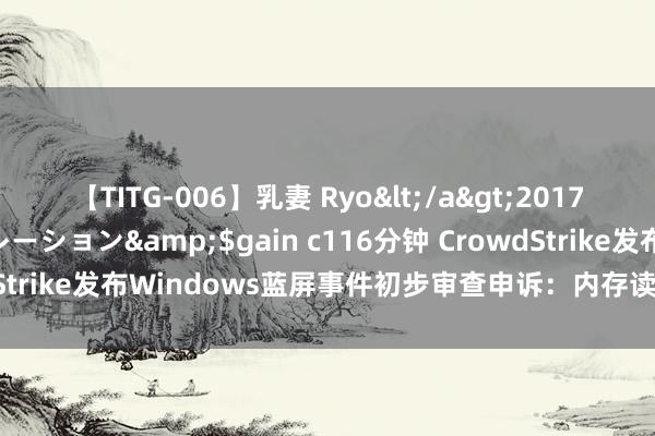 【TITG-006】乳妻 Ryo</a>2017-01-02ゲインコーポレーション&$gain c116分钟 CrowdStrike发布Windows蓝屏事件初步审查申诉：内存读取越界特别导致