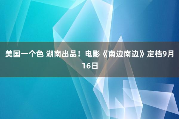 美国一个色 湖南出品！电影《南边南边》定档9月16日