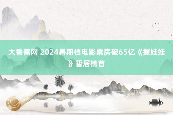 大香蕉网 2024暑期档电影票房破65亿《握娃娃》暂居榜首