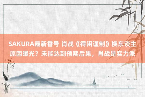 SAKURA最新番号 肖战《得闲谨制》换东谈主原因曝光？未能达到预期后果，肖战是实力派