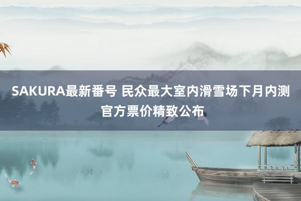 SAKURA最新番号 民众最大室内滑雪场下月内测 官方票价精致公布