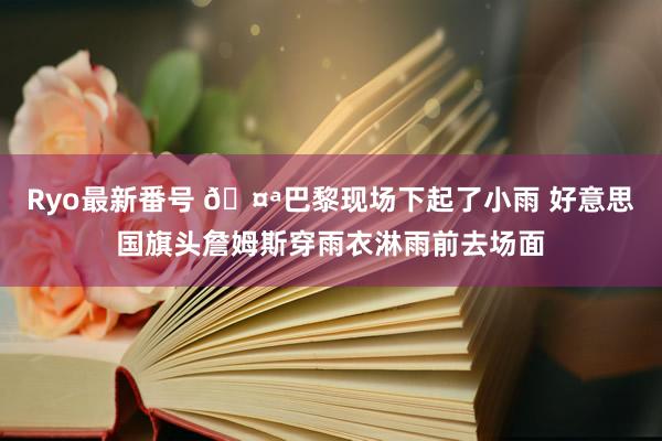 Ryo最新番号 ?巴黎现场下起了小雨 好意思国旗头詹姆斯穿雨衣淋雨前去场面