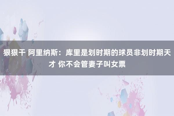 狠狠干 阿里纳斯：库里是划时期的球员非划时期天才 你不会管妻子叫女票