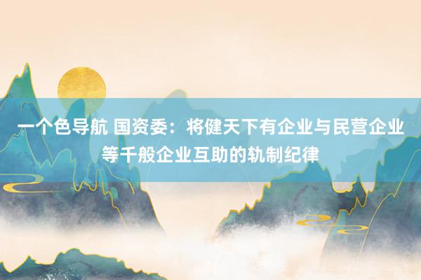 一个色导航 国资委：将健天下有企业与民营企业等千般企业互助的轨制纪律