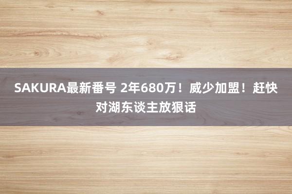 SAKURA最新番号 2年680万！威少加盟！赶快对湖东谈主放狠话