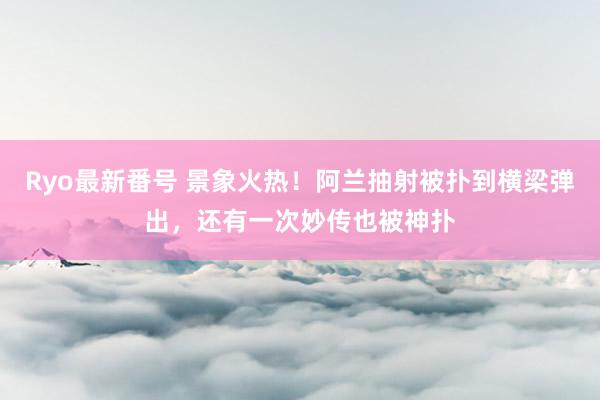 Ryo最新番号 景象火热！阿兰抽射被扑到横梁弹出，还有一次妙传也被神扑