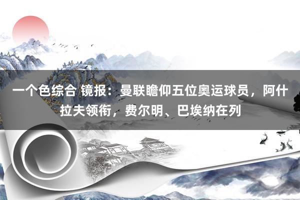 一个色综合 镜报：曼联瞻仰五位奥运球员，阿什拉夫领衔，费尔明、巴埃纳在列