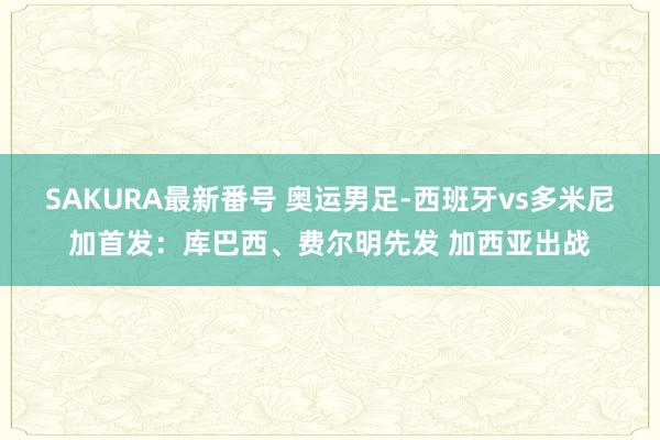 SAKURA最新番号 奥运男足-西班牙vs多米尼加首发：库巴西、费尔明先发 加西亚出战