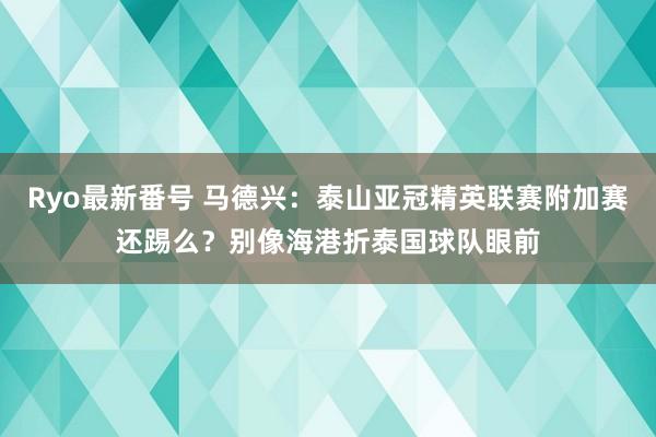 Ryo最新番号 马德兴：泰山亚冠精英联赛附加赛还踢么？别像海港折泰国球队眼前