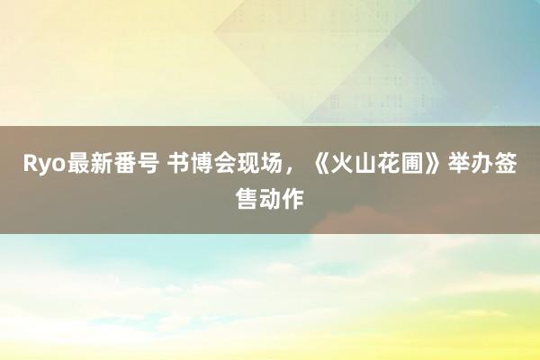 Ryo最新番号 书博会现场，《火山花圃》举办签售动作