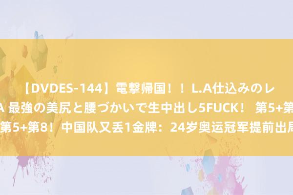 【DVDES-144】電撃帰国！！L.A仕込みのレゲエダンサーSAKURA 最強の美尻と腰づかいで生中出し5FUCK！ 第5+第8！中国队又丢1金牌：24岁奥运冠军提前出局，还拖队友后腿