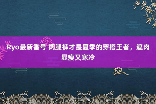 Ryo最新番号 阔腿裤才是夏季的穿搭王者，遮肉显瘦又寒冷