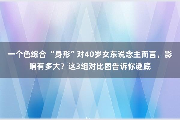 一个色综合 “身形”对40岁女东说念主而言，影响有多大？这3组对比图告诉你谜底