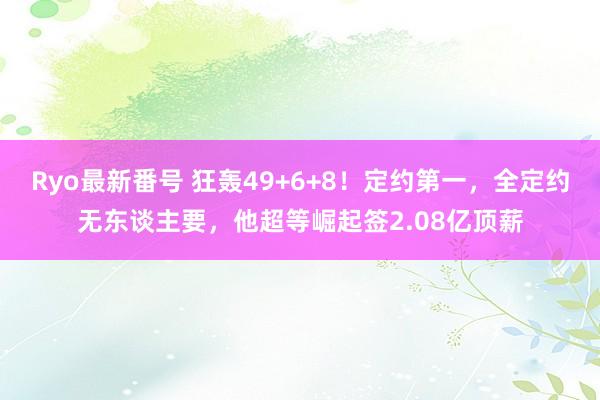 Ryo最新番号 狂轰49+6+8！定约第一，全定约无东谈主要，他超等崛起签2.08亿顶薪