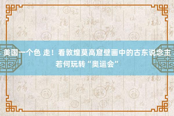 美国一个色 走！看敦煌莫高窟壁画中的古东说念主若何玩转“奥运会”