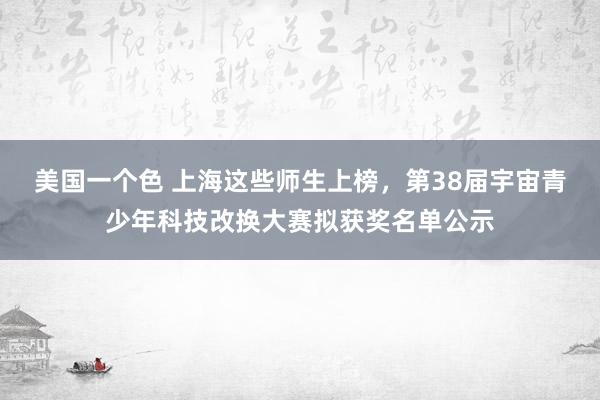 美国一个色 上海这些师生上榜，第38届宇宙青少年科技改换大赛拟获奖名单公示