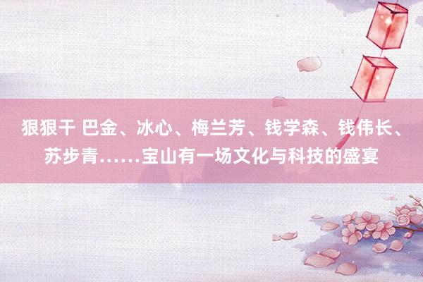 狠狠干 巴金、冰心、梅兰芳、钱学森、钱伟长、苏步青……宝山有一场文化与科技的盛宴