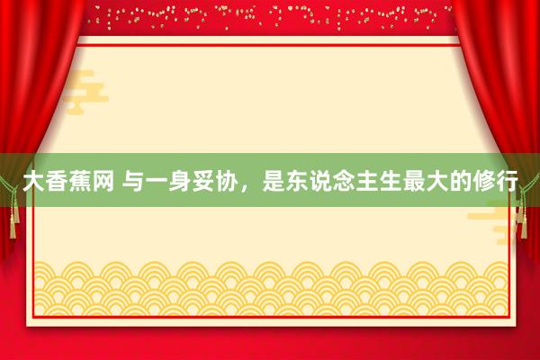 大香蕉网 与一身妥协，是东说念主生最大的修行